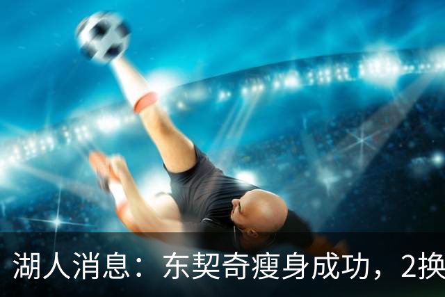 湖人消息：东契奇瘦身成功，2换1交易曝光，新援发奋苦练