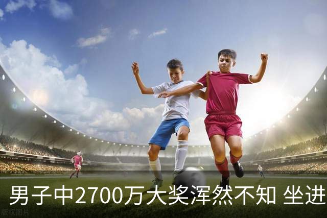 男子中2700万大奖浑然不知 坐进兑奖室直发懵