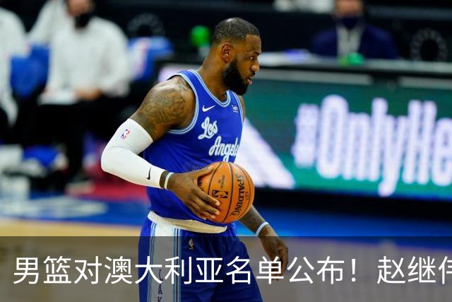 男篮对澳大利亚名单公布！赵继伟领衔，庞峥麟徐昕王俊杰均在列！
