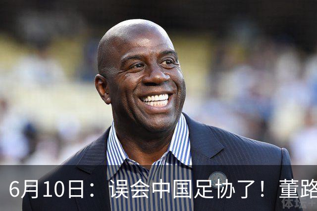 6月10日：误会中国足协了！董路公开致谢足协，否认遭排挤，未收到祝贺情有可原
